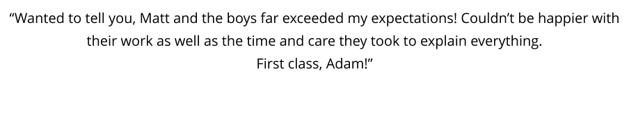 “Wanted to tell you, Matt and the boys far exceeded my expectations! Couldn’t be happier with their work as well as the time and care they took to explain everything.  First class, Adam!”