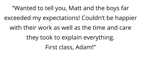 “Wanted to tell you, Matt and the boys far exceeded my expectations! Couldn’t be happier with their work as well as the time and care they took to explain everything.  First class, Adam!”
